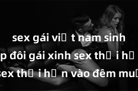 sex gái việt nam sinh viên Cặp đôi gái xinh sex thổi hồn vào đêm muộn