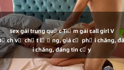 sex gái trung quốc Tiệm gái call girl Việt Nam: Dịch vụ chất lượng, giá cả phải chăng, đáng tin cậy