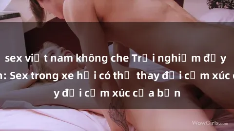 sex việt nam không che Trải nghiệm đầy kích thích: Sex trong xe hơi có thể thay đổi cảm xúc của bạn