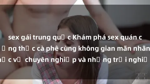 sex gái trung quốc Khám phá sex quán cà phê độc đáo: Thưởng thức cà phê cùng không gian mãn nhãn, phục vụ chuyên nghiệp và những trải nghiệm tinh tế chỉ có tại đây!