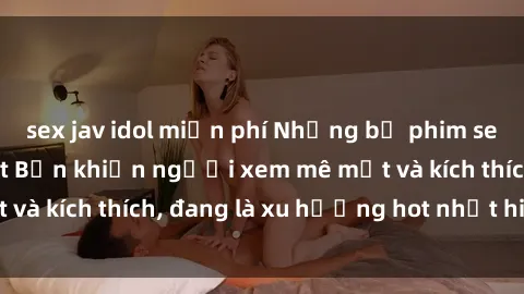 sex jav idol miễn phí Những bộ phim sex không che ở Nhật Bản khiến người xem mê mệt và kích thích, đang là xu hướng hot nhất hiện nay.