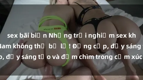 sex bãi biển Những trải nghiệm sex khách sạn tại Việt Nam không thể bỏ lỡ! Đẳng cấp, đầy sáng tạo và đắm chìm trong cảm xúc tinh thần!