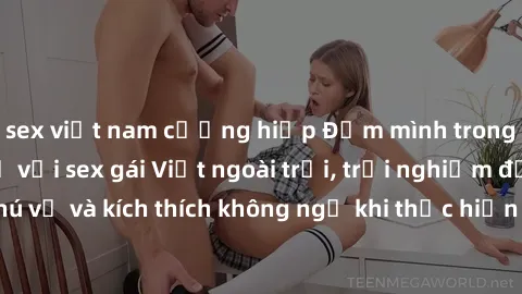 sex việt nam cưỡng hiếp Đắm mình trong cảm giác mới lạ với sex gái Việt ngoài trời, trải nghiệm đầy thú vị và kích thích không ngờ khi thực hiện dưới bầu trời xanh mát.