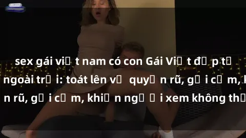 sex gái việt nam có con Gái Việt đẹp tự nhiên khi làm tình ngoài trời: toát lên vẻ quyến rũ, gợi cảm, khiến người xem không thể rời mắt.