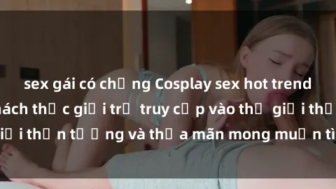 sex gái có chồng Cosplay sex hot trend tại Việt Nam - Thách thức giới trẻ truy cập vào thế giới thần tượng và thỏa mãn mong muốn tình dục của mình