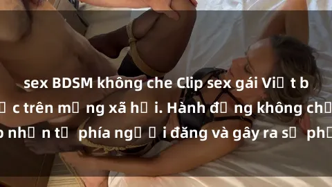 sex BDSM không che Clip sex gái Việt bị lộ, scandal gây sốc trên mạng xã hội. Hành động không chấp nhận từ phía người đăng và gây ra sự phẫn nộ trong cộng đồng.
