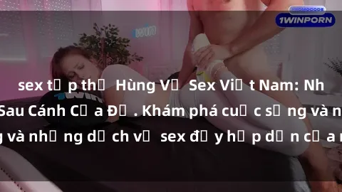 sex tập thể Hùng Vỹ Sex Việt Nam: Những Bí Mật Đằng Sau Cánh Cửa Đỏ. Khám phá cuộc sống và những dịch vụ sex đầy hấp dẫn của người Việt Nam.