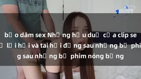 bạo dâm sex Những hậu duệ của clip sex đình đám: Sự lợi hại và tai hại đằng sau những bộ phim nóng bỏng