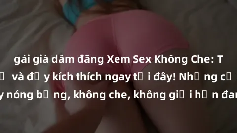gái già dâm đãng Xem Sex Không Che: Trải nghiệm mới lạ và đầy kích thích ngay tại đây! Những cảnh quay nóng bỏng, không che, không giới hạn đang chờ đón bạn. Đừng bỏ lỡ!