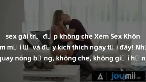 sex gái trẻ đẹp không che Xem Sex Không Che: Trải nghiệm mới lạ và đầy kích thích ngay tại đây! Những cảnh quay nóng bỏng, không che, không giới hạn đang chờ đón bạn. Đừng bỏ lỡ!