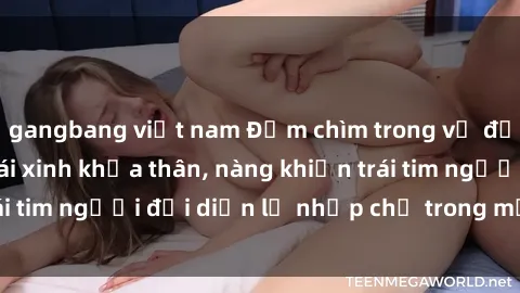 gangbang việt nam Đắm chìm trong vẻ đẹp tự nhiên của gái xinh khỏa thân, nàng khiến trái tim người đối diện lỡ nhịp chỉ trong một cái nhìn.