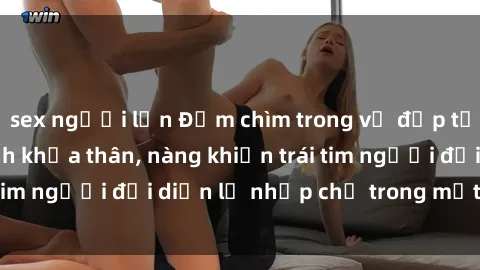 sex người lớn Đắm chìm trong vẻ đẹp tự nhiên của gái xinh khỏa thân, nàng khiến trái tim người đối diện lỡ nhịp chỉ trong một cái nhìn.