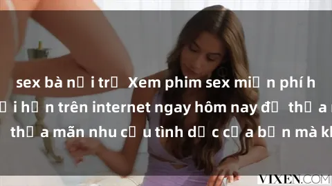 sex bà nội trợ Xem phim sex miễn phí hoàn toàn không giới hạn trên internet ngay hôm nay để thỏa mãn nhu cầu tình dục của bạn mà không tốn chi phí.