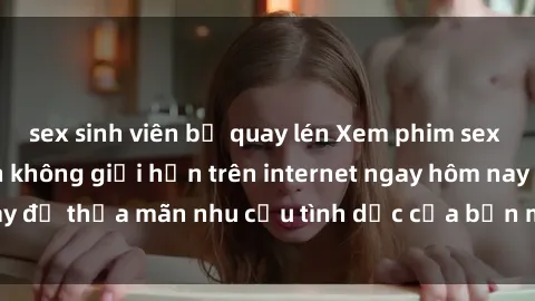 sex sinh viên bị quay lén Xem phim sex miễn phí hoàn toàn không giới hạn trên internet ngay hôm nay để thỏa mãn nhu cầu tình dục của bạn mà không tốn chi phí.