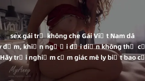 sex gái trẻ không che Gái Việt Nam dâm đãng làm tình say đắm, khiến người đối diện không thể cưỡng lại được. Hãy trải nghiệm cảm giác mê ly biết bao của phong cách yêu đương đậm chất dân tộc!
