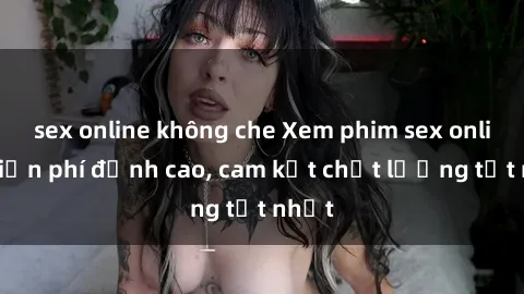 sex online không che Xem phim sex online miễn phí đỉnh cao, cam kết chất lượng tốt nhất