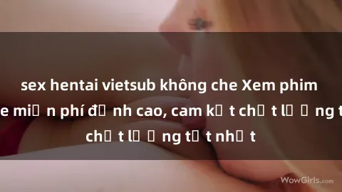 sex hentai vietsub không che Xem phim sex online miễn phí đỉnh cao, cam kết chất lượng tốt nhất