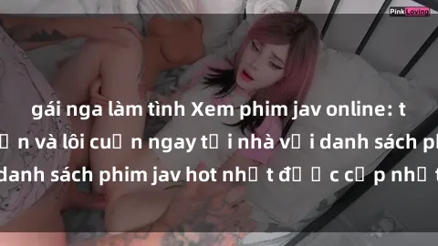 gái nga làm tình Xem phim jav online: trải nghiệm hấp dẫn và lôi cuốn ngay tại nhà với danh sách phim jav hot nhất được cập nhật liên tục.