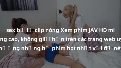sex bị lộ clip nóng Xem phim JAV HD miễn phí chất lượng cao, không giới hạn trên các trang web uy tín. Yên tâm tận hưởng những bộ phim hot nhất với độ nét sắc sảo, đẹp mắt ngay tại nhà. Hãy trải nghiệ