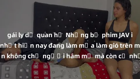 gái ly dị quan hệ Những bộ phim JAV idol không che hot nhất hiện nay đang làm mưa làm gió trên mạng, hấp dẫn không chỉ người hâm mộ mà còn cả những ai mới tìm hiểu về thể loại này!