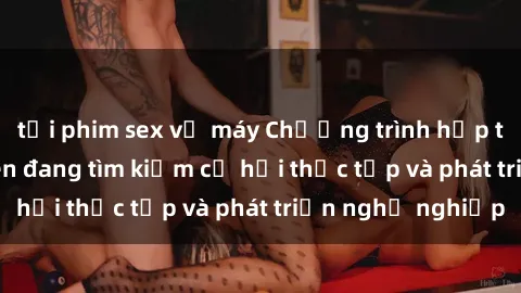 tải phim sex về máy Chương trình hợp tác JAV cho sinh viên đang tìm kiếm cơ hội thực tập và phát triển nghề nghiệp
