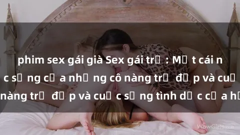 phim sex gái già Sex gái trẻ: Một cái nhìn sâu lắng vào cuộc sống của những cô nàng trẻ đẹp và cuộc sống tình dục của họ