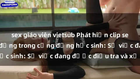 sex giáo viên vietsub Phát hiện clip sex nữ sinh gây chấn động trong cộng đồng học sinh: Sự việc đang được điều tra và xử lý