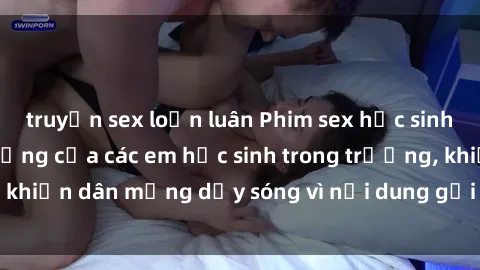 truyện sex loạn luân Phim sex học sinh: Hành động nóng bỏng của các em học sinh trong trường, khiến dân mạng dậy sóng vì nội dung gợi cảm và kích thích.