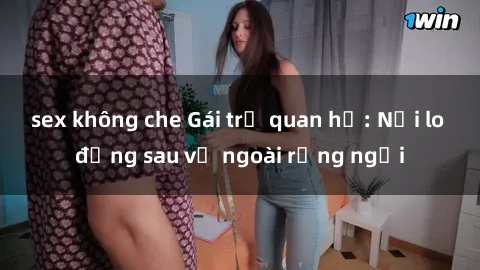 sex không che Gái trẻ quan hệ: Nỗi lo đằng sau vẻ ngoài rạng ngời