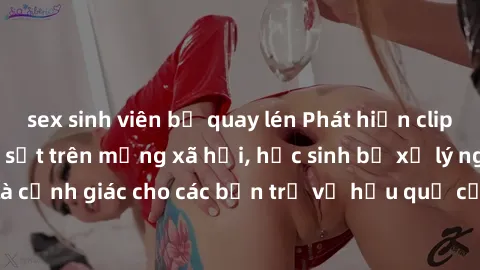 sex sinh viên bị quay lén Phát hiện clip nóng sinh viên gây sốt trên mạng xã hội, học sinh bị xử lý nghiêm ngặt. Đây là cảnh giác cho các bạn trẻ về hậu quả của việc chia sẻ thông tin trái phép trên i