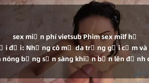 sex miễn phí vietsub Phim sex milf hấp dẫn nhất mọi thời đại: Những cô mẹ da trắng gợi cảm và nóng bỏng sẵn sàng khiến bạn lên đỉnh chỉ trong chớp mắt!