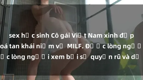 sex học sinh Cô gái Việt Nam xinh đẹp và gợi cảm làm xoá tan khái niệm về MILF. Được lòng người xem bởi sự quyến rũ và dễ thương.