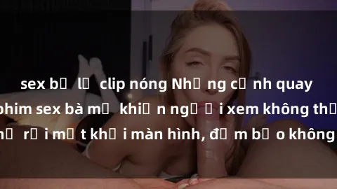 sex bị lộ clip nóng Những cảnh quay nóng bỏng trong phim sex bà mẹ khiến người xem không thể rời mắt khỏi màn hình, đảm bảo không làm bạn thất vọng!
