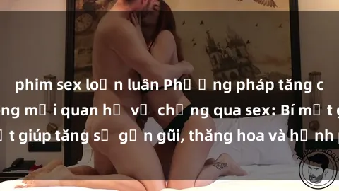 phim sex loạn luân Phương pháp tăng cường gắn kết trong mối quan hệ vợ chồng qua sex: Bí mật giúp tăng sự gần gũi, thăng hoa và hạnh phúc cho cặp đôi