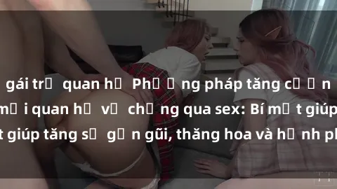 gái trẻ quan hệ Phương pháp tăng cường gắn kết trong mối quan hệ vợ chồng qua sex: Bí mật giúp tăng sự gần gũi, thăng hoa và hạnh phúc cho cặp đôi