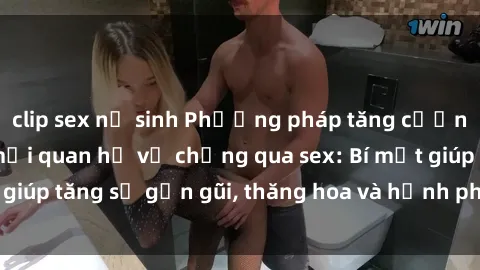 clip sex nữ sinh Phương pháp tăng cường gắn kết trong mối quan hệ vợ chồng qua sex: Bí mật giúp tăng sự gần gũi, thăng hoa và hạnh phúc cho cặp đôi