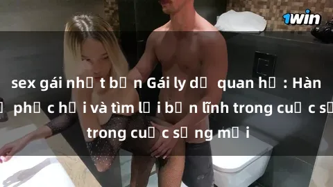 sex gái nhật bản Gái ly dị quan hệ: Hành trình tự phục hồi và tìm lại bản lĩnh trong cuộc sống mới