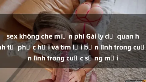 sex không che miễn phí Gái ly dị quan hệ: Hành trình tự phục hồi và tìm lại bản lĩnh trong cuộc sống mới