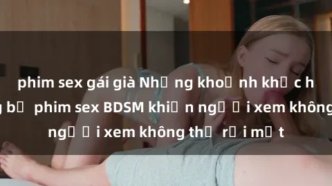 phim sex gái già Những khoảnh khắc hấp dẫn trong bộ phim sex BDSM khiến người xem không thể rời mắt