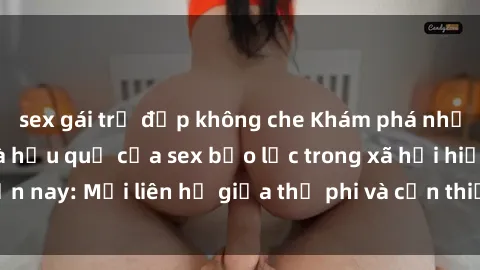 sex gái trẻ đẹp không che Khám phá những nguyên nhân và hậu quả của sex bạo lực trong xã hội hiện nay: Mối liên hệ giữa thị phi và cần thiết phải ngăn chặn.