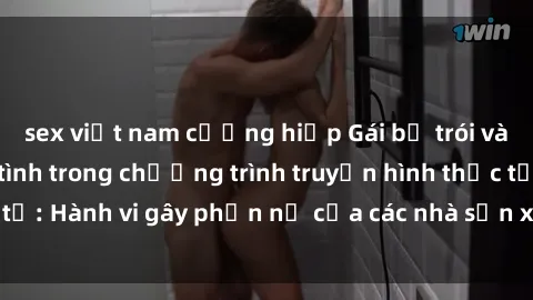 sex việt nam cưỡng hiếp Gái bị trói và bị ép buộc làm tình trong chương trình truyền hình thực tế: Hành vi gây phẫn nộ của các nhà sản xuất và người xem.