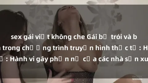 sex gái việt không che Gái bị trói và bị ép buộc làm tình trong chương trình truyền hình thực tế: Hành vi gây phẫn nộ của các nhà sản xuất và người xem.