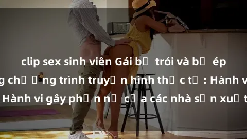 clip sex sinh viên Gái bị trói và bị ép buộc làm tình trong chương trình truyền hình thực tế: Hành vi gây phẫn nộ của các nhà sản xuất và người xem.