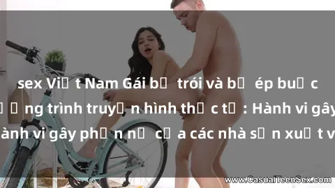 sex Việt Nam Gái bị trói và bị ép buộc làm tình trong chương trình truyền hình thực tế: Hành vi gây phẫn nộ của các nhà sản xuất và người xem.