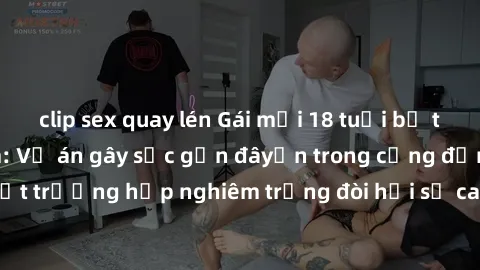 clip sex quay lén Gái mới 18 tuổi bị trói và bị hiếp dâm: Vụ án gây sốc gần đâyến trong cộng đồng. Đây là một trường hợp nghiêm trọng đòi hỏi sự can thiệp mạnh mẽ từ phía công lý.