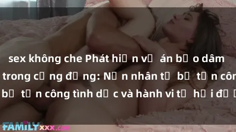 sex không che Phát hiện vụ án bạo dâm sex gây chấn động trong cộng đồng: Nạn nhân tố bị tấn công tình dục và hành vi tệ hại được tiết lộ