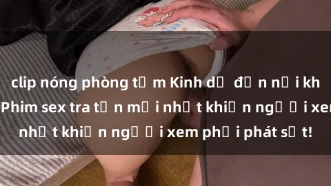 clip nóng phòng tắm Kinh dị đến nỗi không thể tin nổi: Phim sex tra tấn mới nhất khiến người xem phải phát sốt!