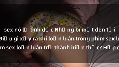 sex nô lệ tình dục Những bí mật đen tối trong gia đình: Điều gì xảy ra khi loạn luân trong phim sex loạn luân trở thành hiện thực? Hấp dẫn và gây sốc!