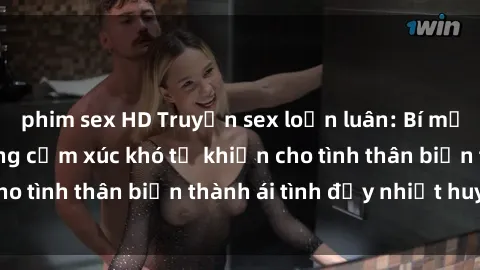 phim sex HD Truyện sex loạn luân: Bí mật gia đình và những cảm xúc khó tả khiến cho tình thân biến thành ái tình đầy nhiệt huyết
