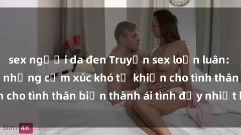sex người da đen Truyện sex loạn luân: Bí mật gia đình và những cảm xúc khó tả khiến cho tình thân biến thành ái tình đầy nhiệt huyết